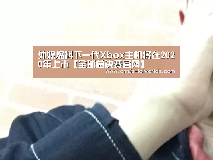 外媒爆料下一代Xbox主机将在2020年上市【全球总决赛官网】(图2) 英雄联盟世界赛